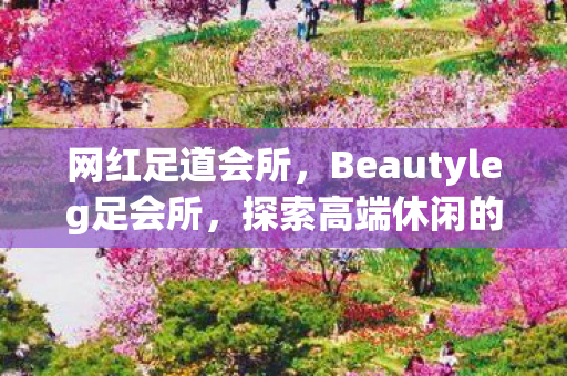 网红足道会所，Beautyleg足会所，探索高端休闲的新境界