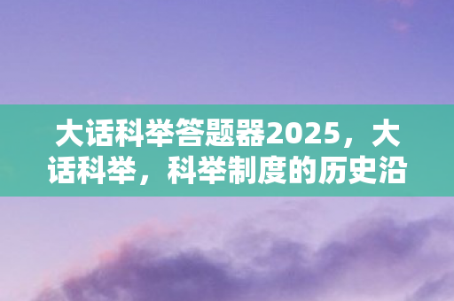 大话科举答题器2025，大话科举，科举制度的历史沿革与文化影响