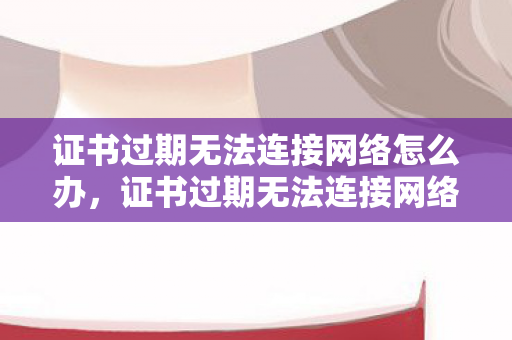 证书过期无法连接网络怎么办,证书过期无法连接网络,保障网络安全,从证书管理开始 证书过期无法连接网络怎么办,证书过期无法连接网络,保障网络安全,从证书管理开始