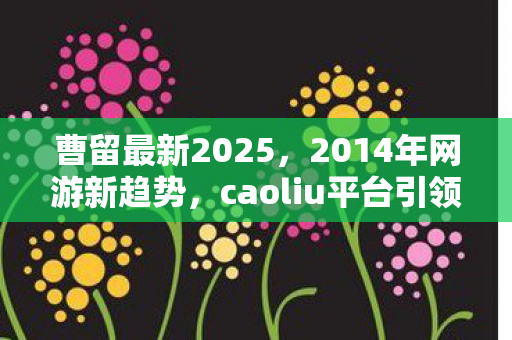曹留最新2025，2014年网游新趋势，caoliu平台引领行业变革