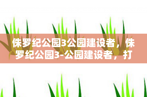 侏罗纪公园3公园建设者，侏罗纪公园3-公园建设者，打造恐龙世界的奇幻之旅