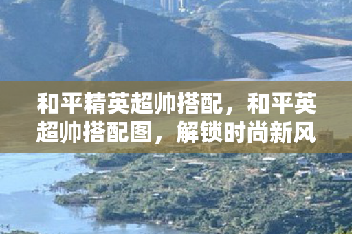 和平精英超帅搭配，和平英超帅搭配图，解锁时尚新风尚