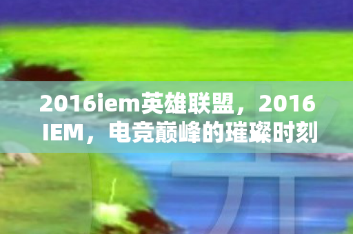 2016iem英雄联盟,2016 IEM,电竞巅峰的璀璨时刻 2016iem英雄联盟,2016 IEM,电竞巅峰的璀璨时刻