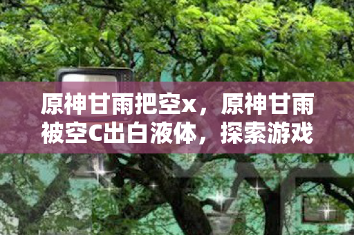 原神甘雨把空x，原神甘雨被空C出白液体，探索游戏内外的情感与幻想