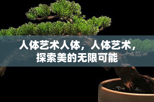 人体艺术人体,人体艺术,探索美的无限可能 人体艺术人体,人体艺术,探索美的无限可能