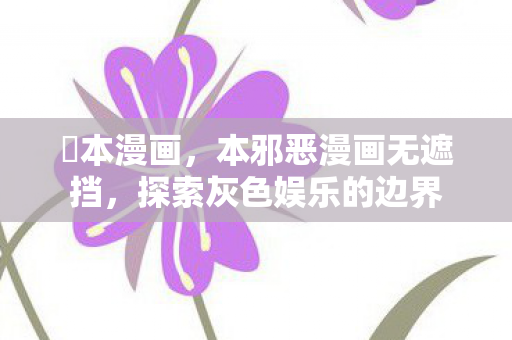 梶本漫画,本邪恶漫画无遮挡,探索灰色娱乐的边界 梶本漫画,本邪恶漫画无遮挡,探索灰色娱乐的边界