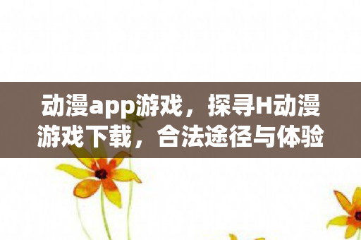 动漫app游戏，探寻H动漫游戏下载，合法途径与体验分享