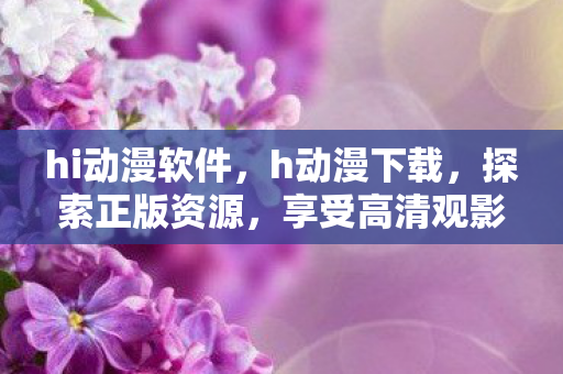 hi动漫软件，h动漫下载，探索正版资源，享受高清观影体验