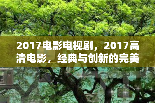 2017电影电视剧，2017高清电影，经典与创新的完美融合