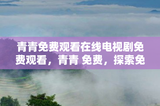 青青免费观看在线电视剧免费观看，青青 免费，探索免费游戏的魅力与未来