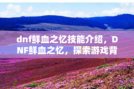 dnf鲜血之忆技能介绍,DNF鲜血之忆,探索游戏背后的深层意义 dnf鲜血之忆技能介绍,DNF鲜血之忆,探索游戏背后的深层意义