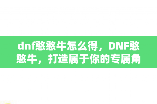 dnf憨憨牛怎么得,DNF憨憨牛,打造属于你的专属角色,探索无限可能 dnf憨憨牛怎么得,DNF憨憨牛,打造属于你的专属角色,探索无限可能