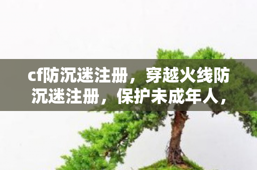 cf防沉迷注册，穿越火线防沉迷注册，保护未成年人，共筑健康游戏环境
