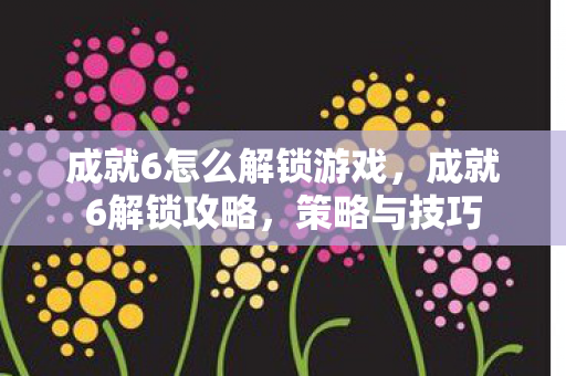 成就6怎么解锁游戏,成就6解锁攻略,策略与技巧 成就6怎么解锁游戏,成就6解锁攻略,策略与技巧