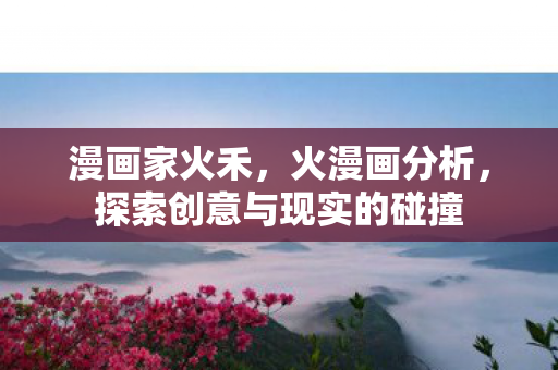 漫画家火禾，火漫画分析，探索创意与现实的碰撞