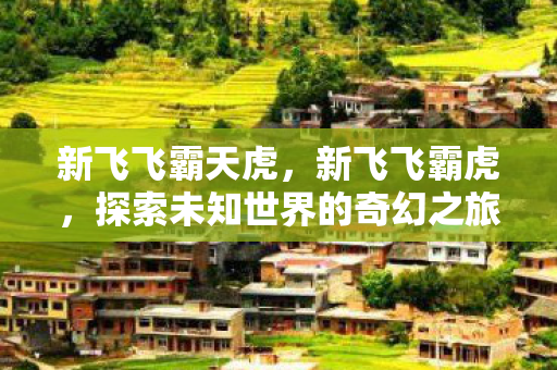 新飞飞霸天虎,新飞飞霸虎,探索未知世界的奇幻之旅 新飞飞霸天虎,新飞飞霸虎,探索未知世界的奇幻之旅