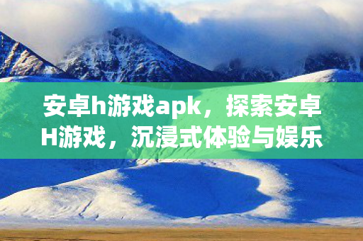 安卓h游戏apk，探索安卓H游戏，沉浸式体验与娱乐新境界