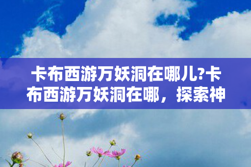卡布西游万妖洞在哪儿?卡布西游万妖洞在哪,探索神秘妖洞的奇妙之旅 卡布西游万妖洞在哪儿?卡布西游万妖洞在哪,探索神秘妖洞的奇妙之旅