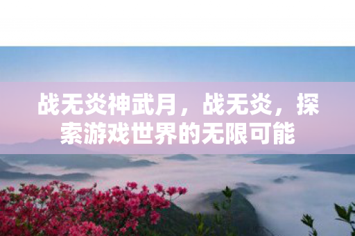 战无炎神武月,战无炎,探索游戏世界的无限可能 战无炎神武月,战无炎,探索游戏世界的无限可能