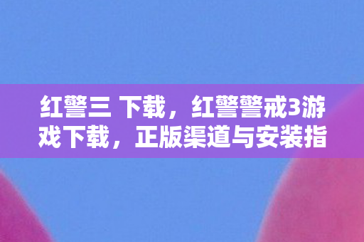 红警三 下载，红警警戒3游戏下载，正版渠道与安装指南