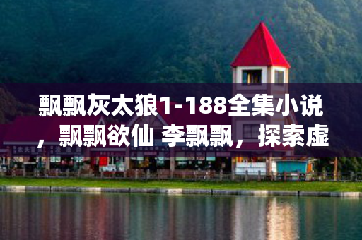 飘飘灰太狼1-188全集小说,飘飘欲仙 李飘飘,探索虚拟世界的无限可能 飘飘灰太狼1-188全集小说,飘飘欲仙 李飘飘,探索虚拟世界的无限可能