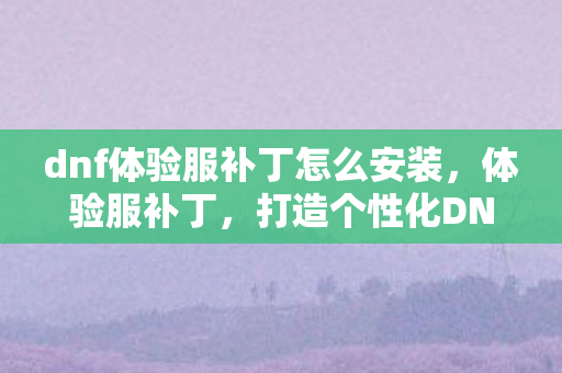 dnf体验服补丁怎么安装，体验服补丁，打造个性化DNF世界的秘密武器