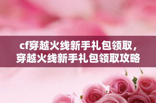 cf穿越火线新手礼包领取,穿越火线新手礼包领取攻略,快速上手,赢在起跑线! cf穿越火线新手礼包领取,穿越火线新手礼包领取攻略,快速上手,赢在起跑线!