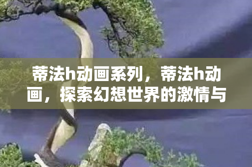 蒂法h动画系列，蒂法h动画，探索幻想世界的激情与冒险