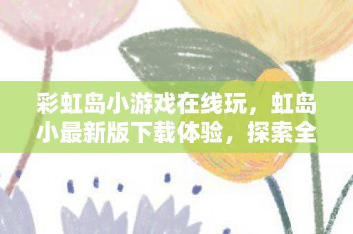 彩虹岛小游戏在线玩，虹岛小最新版下载体验，探索全新功能与优化