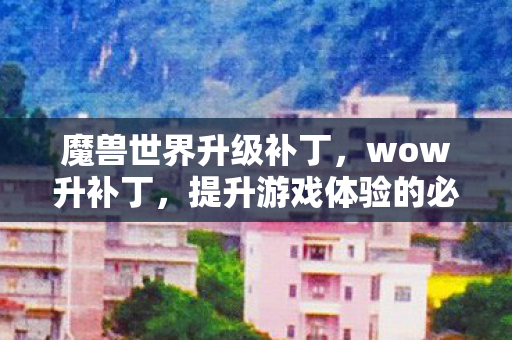 魔兽世界升级补丁,wow升补丁,提升游戏体验的必备神器 魔兽世界升级补丁,wow升补丁,提升游戏体验的必备神器