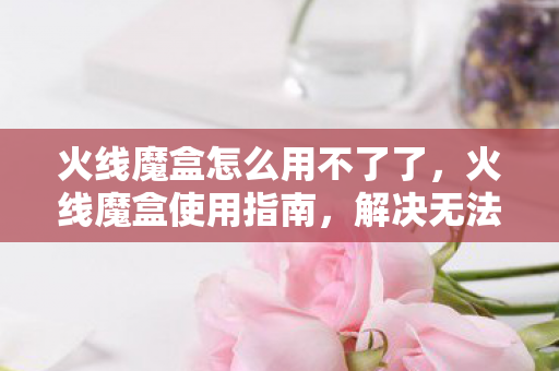 火线魔盒怎么用不了了，火线魔盒使用指南，解决无法使用的问题
