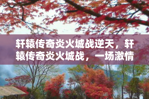 轩辕传奇炎火城战逆天，轩辕传奇炎火城战，一场激情与荣耀的盛宴