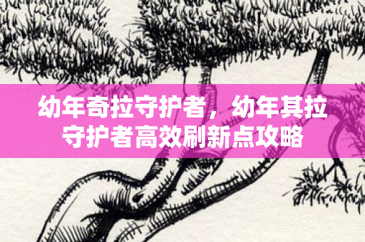 幼年奇拉守护者,幼年其拉守护者高效刷新点攻略 幼年奇拉守护者,幼年其拉守护者高效刷新点攻略
