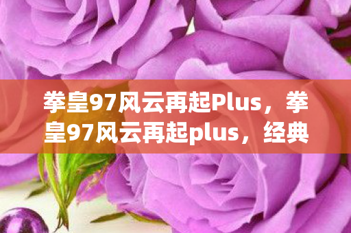 拳皇97风云再起Plus,拳皇97风云再起plus,经典再现,情怀与创新的碰撞 拳皇97风云再起Plus,拳皇97风云再起plus,经典再现,情怀与创新的碰撞