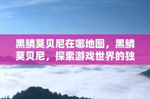 黑鳞莫贝尼在哪地图,黑鳞莫贝尼,探索游戏世界的独特魅力 黑鳞莫贝尼在哪地图,黑鳞莫贝尼,探索游戏世界的独特魅力