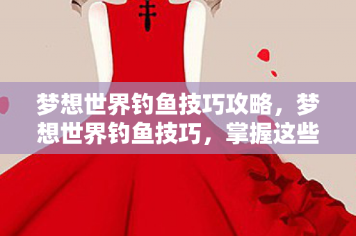 梦想世界钓鱼技巧攻略，梦想世界钓鱼技巧，掌握这些技巧，让你成为钓鱼大师