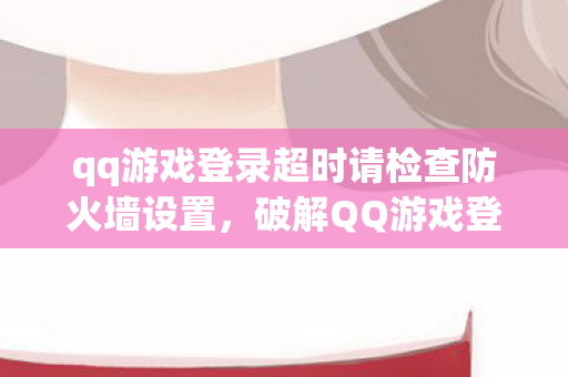 qq游戏登录超时请检查防火墙设置，破解QQ游戏登录超时，深度分析与解决方案