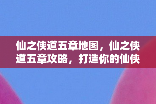 仙之侠道五章地图，仙之侠道五章攻略，打造你的仙侠之旅