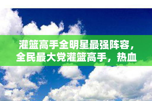 灌篮高手全明星最强阵容,全民最大党灌篮高手,热血与梦想的篮球盛宴 灌篮高手全明星最强阵容,全民最大党灌篮高手,热血与梦想的篮球盛宴