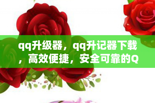 qq升级器，qq升记器下载，高效便捷，安全可靠的QQ账号管理工具