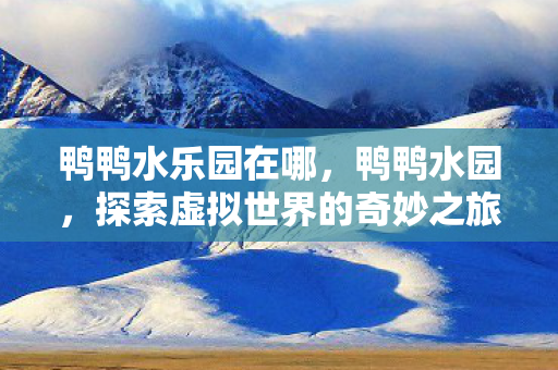 鸭鸭水乐园在哪,鸭鸭水园,探索虚拟世界的奇妙之旅 鸭鸭水乐园在哪,鸭鸭水园,探索虚拟世界的奇妙之旅