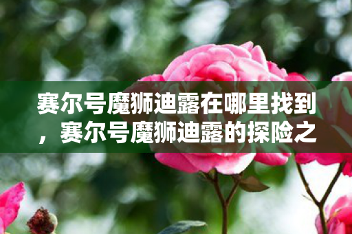 赛尔号魔狮迪露在哪里找到，赛尔号魔狮迪露的探险之旅