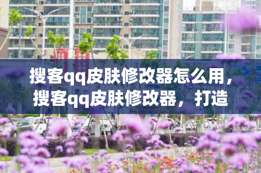 搜客qq皮肤修改器怎么用,搜客qq皮肤修改器,打造个性化QQ体验的新选择 搜客qq皮肤修改器怎么用,搜客qq皮肤修改器,打造个性化QQ体验的新选择