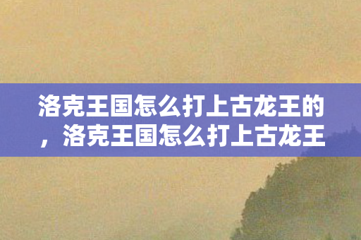 洛克王国怎么打上古龙王的，洛克王国怎么打上古龙王