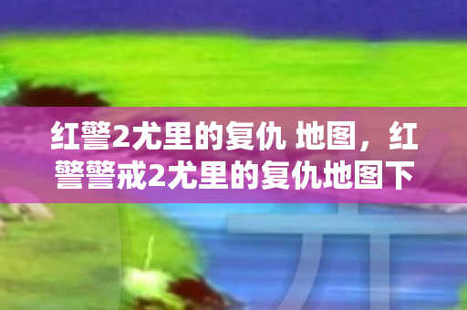 红警2尤里的复仇 地图，红警警戒2尤里的复仇地图下载，探索未知战场，重温经典战役