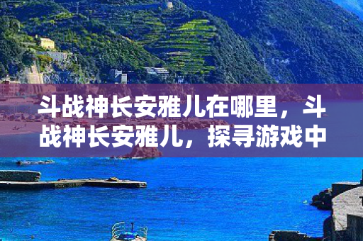 斗战神长安雅儿在哪里,斗战神长安雅儿,探寻游戏中的神秘角色 斗战神长安雅儿在哪里,斗战神长安雅儿,探寻游戏中的神秘角色
