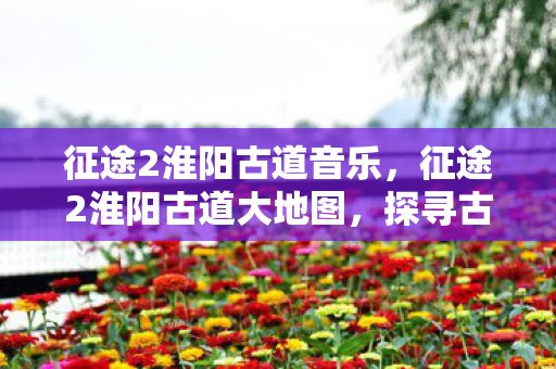 征途2淮阳古道音乐，征途2淮阳古道大地图，探寻古老商道的辉煌与变迁