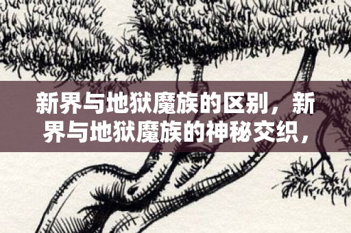 新界与地狱魔族的区别,新界与地狱魔族的神秘交织,探索未知世界的奇幻之旅 新界与地狱魔族的区别,新界与地狱魔族的神秘交织,探索未知世界的奇幻之旅