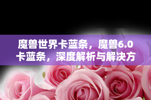 魔兽世界卡蓝条,魔兽6.0卡蓝条,深度解析与解决方案 魔兽世界卡蓝条,魔兽6.0卡蓝条,深度解析与解决方案
