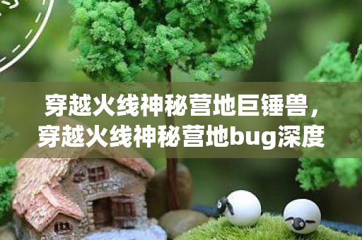 穿越火线神秘营地巨锤兽,穿越火线神秘营地bug深度解析,揭秘游戏内的未知漏洞 穿越火线神秘营地巨锤兽,穿越火线神秘营地bug深度解析,揭秘游戏内的未知漏洞